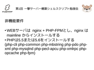 第1回 一撃サーバー構築シェルスクリプト勉強会 
非機能要件 
●WEBサーバは nginx + PHP-FPMとし、nginx は 
mainline からインストールする 
● PHPは5.5または5.6をインストールする 
(php-cli php-common php-mbstring php-pdo php-xml 
php-mysqlnd php-pecl-apcu php-xmlrpc php-opcache 
php-fpm) 
 
