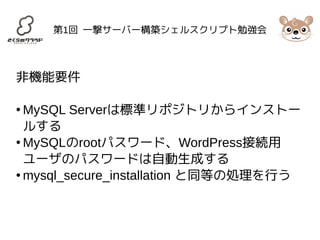 第1回 一撃サーバー構築シェルスクリプト勉強会 
非機能要件 
●MySQL Serverは標準リポジトリからインストー 
ルする 
●MySQLのrootパスワード、WordPress接続用 
ユーザのパスワードは自動生成する 
●mysql_secure_installation と同等の処理を行う 
 
