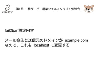 第1回 一撃サーバー構築シェルスクリプト勉強会 
fail2ban設定内容 
メール宛先と送信元のドメインが example.com 
なので、これを localhost に変更する 
 