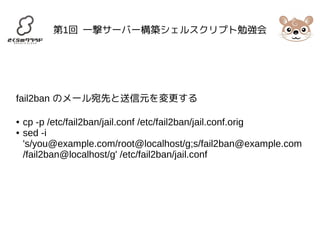 第1回 一撃サーバー構築シェルスクリプト勉強会 
fail2ban のメール宛先と送信元を変更する 
● cp -p /etc/fail2ban/jail.conf /etc/fail2ban/jail.conf.orig 
● sed -i 
's/you@example.com/root@localhost/g;s/fail2ban@example.com 
/fail2ban@localhost/g' /etc/fail2ban/jail.conf 
 