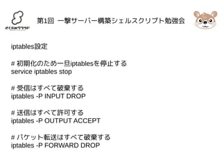 第1回 一撃サーバー構築シェルスクリプト勉強会 
iptables設定 
# 初期化のため一旦iptablesを停止する 
service iptables stop 
# 受信はすべて破棄する 
iptables -P INPUT DROP 
# 送信はすべて許可する 
iptables -P OUTPUT ACCEPT 
# パケット転送はすべて破棄する 
iptables -P FORWARD DROP 
 