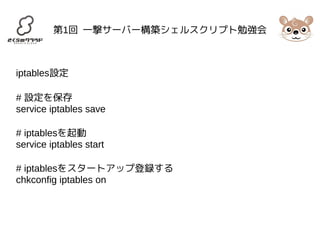 第1回 一撃サーバー構築シェルスクリプト勉強会 
iptables設定 
# 設定を保存 
service iptables save 
# iptablesを起動 
service iptables start 
# iptablesをスタートアップ登録する 
chkconfig iptables on 
 