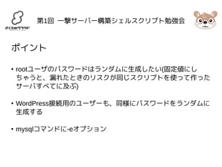 第1回 一撃サーバー構築シェルスクリプト勉強会 
ポイント 
● rootユーザのパスワードはランダムに生成したい(固定値にし 
ちゃうと、漏れたときのリスクが同じスクリプトを使って作った 
サーバすべてに及ぶ) 
● WordPress接続用のユーザーも、同様にパスワードをランダムに 
生成する 
● mysqlコマンドに-eオプション 
 