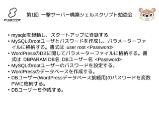 第1回 一撃サーバー構築シェルスクリプト勉強会 
● mysqldを起動し、スタートアップに登録する 
● MySQLのrootユーザとパスワードを作成し、パラメーターファ 
イルに格納する。書式は user root <Password> 
● WordPressのDBに関してパラメーターファイルに格納する。書 
式は DBPARAM DB名 DBユーザー名 <Password> 
● MySQLのrootユーザーのパスワードを設定する。 
● WordPressのデータベースを作成する。 
● DBユーザー(WordPressデータベース接続用)のパスワードを変数 
PWに格納する。 
● DBユーザーを作成する。 
 