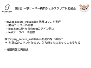 第1回 一撃サーバー構築シェルスクリプト勉強会 
● mysql_secure_installation 代替コマンド実行 
● 匿名ユーザーの削除 
● localhost以外からのrootログイン禁止 
● testデータベース削除 
なぜmysql_secure_installationを使わないのか？ 
→ 対話式のコマンドなので、入力待ちで止まってしまうため 
● 権限情報の再読込 
 