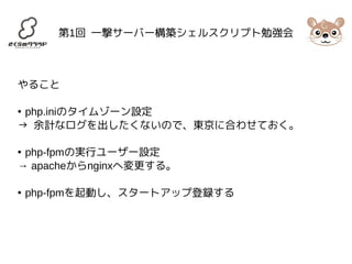 第1回 一撃サーバー構築シェルスクリプト勉強会 
やること 
● php.iniのタイムゾーン設定 
→ 余計なログを出したくないので、東京に合わせておく。 
● php-fpmの実行ユーザー設定 
→ apacheからnginxへ変更する。 
● php-fpmを起動し、スタートアップ登録する 
 
