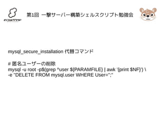 第1回 一撃サーバー構築シェルスクリプト勉強会 
mysql_secure_installation 代替コマンド 
# 匿名ユーザーの削除 
mysql -u root -p$(grep ^user ${PARAMFILE} | awk '{print $NF}')  
-e "DELETE FROM mysql.user WHERE User='';" 
 
