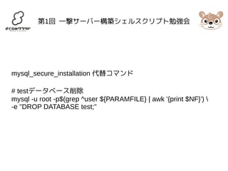 第1回 一撃サーバー構築シェルスクリプト勉強会 
mysql_secure_installation 代替コマンド 
# testデータベース削除 
mysql -u root -p$(grep ^user ${PARAMFILE} | awk '{print $NF}')  
-e "DROP DATABASE test;" 
 