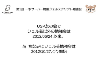 第1回 一撃サーバー構築シェルスクリプト勉強会 
USP友の会で 
シェル芸以外の勉強会は 
2012/06/24 以来。 
※ ちなみにシェル芸勉強会は 
2012/10/27より開始 
 