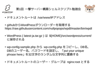 第1回 一撃サーバー構築シェルスクリプト勉強会 
● ドキュメントルートは /var/www/IPアドレス 
● githubからWordPressダウンローダーを取得する 
https://raw.githubusercontent.com/nullpopopo/wpdl/master/bin/wpdl 
● WordPress ( latest-ja.tar.gz ) は ${HOME}/src/wordpress/current/ 
に保存される 
● wp-config-sample.php から wp-config.php をコピーし、DB名、 
DBのユーザー名、パスワードを設定し、「put your unique 
phrase here」を32文字のランダムな文字列に置換する 
● ドキュメントルートのユーザー・グループは nginx:root とする 
 
