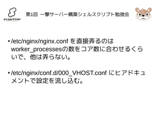 第1回 一撃サーバー構築シェルスクリプト勉強会 
● /etc/nginx/nginx.conf を直接弄るのは 
worker_processesの数をコア数に合わせるくら 
いで、他は弄らない。 
● /etc/nginx/conf.d/000_VHOST.conf にヒアドキュ 
メントで設定を流し込む。 
 
