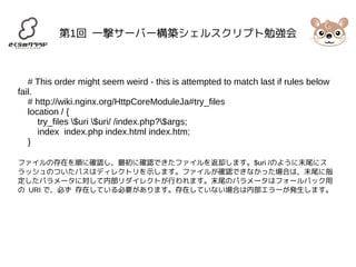 第1回 一撃サーバー構築シェルスクリプト勉強会 
# This order might seem weird - this is attempted to match last if rules below 
fail. 
# http://wiki.nginx.org/HttpCoreModuleJa#try_files 
location / { 
try_files $uri $uri/ /index.php?$args; 
index index.php index.html index.htm; 
} 
ファイルの存在を順に確認し、最初に確認できたファイルを返却します。$uri /のように末尾にス 
ラッシュのついたパスはディレクトリを示します。ファイルが確認できなかった場合は、末尾に指 
定したパラメータに対して内部リダイレクトが行われます。末尾のパラメータはフォールバック用 
の URI で、必ず 存在している必要があります。存在していない場合は内部エラーが発生します。 
 
