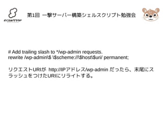 第1回 一撃サーバー構築シェルスクリプト勉強会 
# Add trailing slash to */wp-admin requests. 
rewrite /wp-admin$ $scheme://$host$uri/ permanent; 
リクエストURIが http://IPアドレス/wp-admin だったら、末尾にス 
ラッシュをつけたURIにリライトする。 
 
