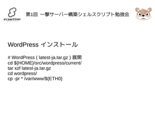 第1回 一撃サーバー構築シェルスクリプト勉強会 
WordPress インストール 
# WordPress ( latest-ja.tar.gz ) 展開 
cd ${HOME}/src/wordpress/current/ 
tar xzf latest-ja.tar.gz 
cd wordpress/ 
cp -pr * /var/www/${ETH0} 
 