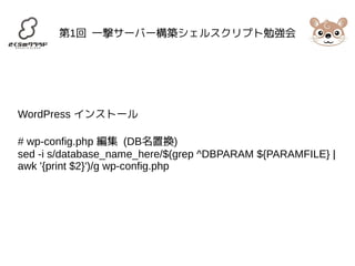 第1回 一撃サーバー構築シェルスクリプト勉強会 
WordPress インストール 
# wp-config.php 編集 (DB名置換) 
sed -i s/database_name_here/$(grep ^DBPARAM ${PARAMFILE} | 
awk '{print $2}')/g wp-config.php 
 
