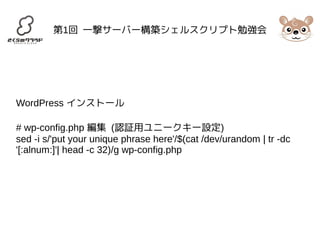 第1回 一撃サーバー構築シェルスクリプト勉強会 
WordPress インストール 
# wp-config.php 編集 (認証用ユニークキー設定) 
sed -i s/'put your unique phrase here'/$(cat /dev/urandom | tr -dc 
'[:alnum:]'| head -c 32)/g wp-config.php 
 