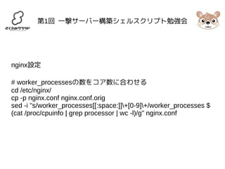 第1回 一撃サーバー構築シェルスクリプト勉強会 
nginx設定 
# worker_processesの数をコア数に合わせる 
cd /etc/nginx/ 
cp -p nginx.conf nginx.conf.orig 
sed -i "s/worker_processes[[:space:]]+[0-9]+/worker_processes $ 
(cat /proc/cpuinfo | grep processor | wc -l)/g" nginx.conf 
 