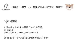 第1回 一撃サーバー構築シェルスクリプト勉強会 
nginx設定 
# バーチャルホスト設定ファイル作成 
cd conf.d 
cat << _EOL_ > 000_VHOST.conf 
※ 次のページから行番号つきで表示します 
 