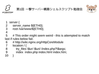第1回 一撃サーバー構築シェルスクリプト勉強会 
1 server { 
2 server_name ${ETH0}; 
3 root /var/www/${ETH0}; 
4 
5 # This order might seem weird - this is attempted to match 
last if rules below fail. 
6 # http://wiki.nginx.org/HttpCoreModule 
7 location / { 
8 try_files $uri $uri/ /index.php?$args; 
9 index index.php index.html index.htm; 
10 } 
 
