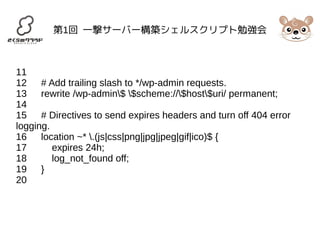 第1回 一撃サーバー構築シェルスクリプト勉強会 
11 
12 # Add trailing slash to */wp-admin requests. 
13 rewrite /wp-admin$ $scheme://$host$uri/ permanent; 
14 
15 # Directives to send expires headers and turn off 404 error 
logging. 
16 location ~* .(js|css|png|jpg|jpeg|gif|ico)$ { 
17 expires 24h; 
18 log_not_found off; 
19 } 
20 
 