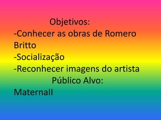 Objetivos: 
-Conhecer as obras de Romero 
Britto 
-Socialização 
-Reconhecer imagens do artista 
Público Alvo: 
MaternaII 
 