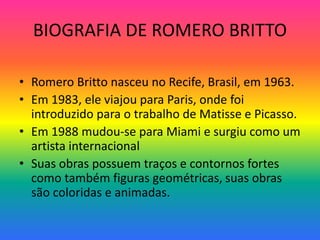 BIOGRAFIA DE ROMERO BRITTO 
• Romero Britto nasceu no Recife, Brasil, em 1963. 
• Em 1983, ele viajou para Paris, onde foi 
introduzido para o trabalho de Matisse e Picasso. 
• Em 1988 mudou-se para Miami e surgiu como um 
artista internacional 
• Suas obras possuem traços e contornos fortes 
como também figuras geométricas, suas obras 
são coloridas e animadas. 
 