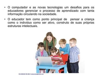 • O computador e as novas tecnologias um desafios para os 
educadores gerenciar o processo de aprendizado com tanta 
informação circulando na sociedade. 
• O educador tem como ponto principal de pensar a criança 
como o individuo como ser ativo, construto de suas próprias 
estruturas intelectuais. 
 