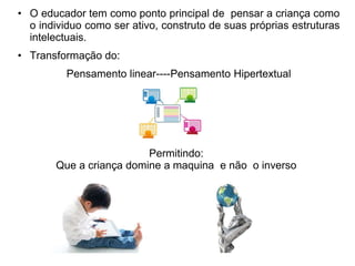 • O educador tem como ponto principal de pensar a criança como 
o individuo como ser ativo, construto de suas próprias estruturas 
intelectuais. 
• Transformação do: 
Pensamento linear----Pensamento Hipertextual 
Permitindo: 
Que a criança domine a maquina e não o inverso 
 