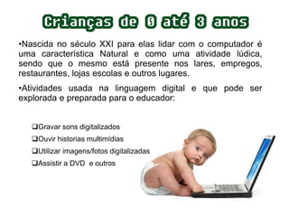 •Nascida no século XXI para elas lidar com o computador é 
uma característica Natural e como uma atividade lúdica, 
sendo que o mesmo está presente nos lares, empregos, 
restaurantes, lojas escolas e outros lugares. 
•Atividades usada na linguagem digital e que pode ser 
explorada e preparada para o educador: 
Gravar sons digitalizados 
Ouvir historias multimídias 
Utilizar imagens/fotos digitalizadas 
Assistir a DVD e outros 
 