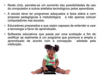• Neste ciclo, percebe-se um aumento das possibilidades de uso 
do computador e outros artefatos tecnológicos pelos aprendizes. 
• A escola deve ter programas adequados a faixa etária e com 
proposta pedagógicas e metodológica e não apenas colocar 
computadores nas escolas. 
• Educadores preparados e que sejam capazes de entender e usar 
a tecnologia a favor do aprendizado. 
• Softwares educativos que passe por uma avaliação a fim de 
certificar se realmente é um programa que promove e amplia o 
aprendizado de acordo com a concepção adotada pela 
instituição. 
 