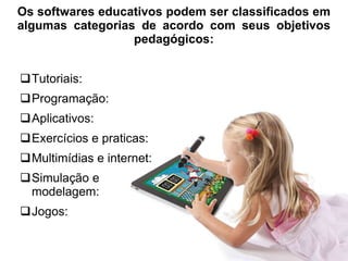 Os softwares educativos podem ser classificados em 
algumas categorias de acordo com seus objetivos 
pedagógicos: 
Tutoriais: 
Programação: 
Aplicativos: 
Exercícios e praticas: 
Multimídias e internet: 
Simulação e 
modelagem: 
Jogos: 
 