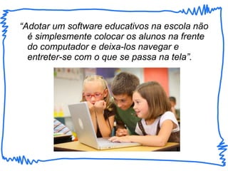 “Adotar um software educativos na escola não 
é simplesmente colocar os alunos na frente 
do computador e deixa-los navegar e 
entreter-se com o que se passa na tela”. 
 