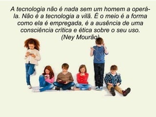 A tecnologia não é nada sem um homem a operá-la. 
Não é a tecnologia a vilã. É o meio é a forma 
como ela é empregada, é a ausência de uma 
consciência crítica e ética sobre o seu uso. 
(Ney Mourão) 
 