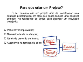 Para que criar um Projeto? 
O ser humano cria um projeto afim de transformar uma 
situação problemática em algo que possa buscar uma possível 
solução. Na realização de ações para alcançar um resultado 
desejado: 
 Pode haver imprevistos; 
 Necessidade de mudanças; 
 Ideais de previsão de futuro; 
 Autonomia na tomada de decisões; 
 