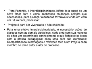 • Para Fazenda, a interdisciplinaridade, refere-se à busca de um 
novo olhar para o velho, realizando mudanças sempre que 
necessárias, para alcançar resultados favoráveis tendo em vista 
um futuro bom, promissor; 
• Projeto é para ser vivenciado e não ensinado; 
• Para uma efetiva interdisciplinaridade, é necessário ações de 
diálogos com as demais disciplinas, cada uma com sua maneira 
de olhar um determinado conhecimento o que fortalece os laços 
com a prática pedagógica: cada uma com sua identidade; 
Compartilhando informações e reflexões face a um Projeto cada 
membro se torna autor e ator do processo. 
 