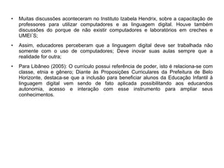 • Muitas discussões aconteceram no Instituto Izabela Hendrix, sobre a capacitação de 
professores para utilizar computadores e as linguagem digital. Houve também 
discussões do porque de não existir computadores e laboratórios em creches e 
UMEI´S; 
• Assim, educadores perceberam que a linguagem digital deve ser trabalhada não 
somente com o uso de computadores; Deve inovar suas aulas sempre que a 
realidade for outra; 
• Para Libâneo (2005): O currículo possui referência de poder, isto é relaciona-se com 
classe, etnia e gênero; Diante às Proposições Curriculares da Prefeitura de Belo 
Horizonte, destaca-se que a inclusão para beneficiar alunos da Educação Infantil à 
linguagem digital vem sendo de fato aplicada possibilitando aos educandos 
autonomia, acesso e interação com esse instrumento para ampliar seus 
conhecimentos. 
 