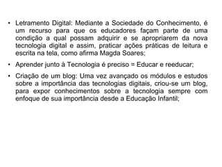 • Letramento Digital: Mediante a Sociedade do Conhecimento, é 
um recurso para que os educadores façam parte de uma 
condição a qual possam adquirir e se apropriarem da nova 
tecnologia digital e assim, praticar ações práticas de leitura e 
escrita na tela, como afirma Magda Soares; 
• Aprender junto à Tecnologia é preciso = Educar e reeducar; 
• Criação de um blog: Uma vez avançado os módulos e estudos 
sobre a importância das tecnologias digitais, criou-se um blog, 
para expor conhecimentos sobre a tecnologia sempre com 
enfoque de sua importância desde a Educação Infantil; 
 