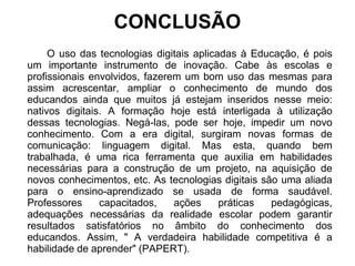 CONCLUSÃO 
O uso das tecnologias digitais aplicadas à Educação, é pois 
um importante instrumento de inovação. Cabe às escolas e 
profissionais envolvidos, fazerem um bom uso das mesmas para 
assim acrescentar, ampliar o conhecimento de mundo dos 
educandos ainda que muitos já estejam inseridos nesse meio: 
nativos digitais. A formação hoje está interligada à utilização 
dessas tecnologias. Negá-las, pode ser hoje, impedir um novo 
conhecimento. Com a era digital, surgiram novas formas de 
comunicação: linguagem digital. Mas esta, quando bem 
trabalhada, é uma rica ferramenta que auxilia em habilidades 
necessárias para a construção de um projeto, na aquisição de 
novos conhecimentos, etc. As tecnologias digitais são uma aliada 
para o ensino-aprendizado se usada de forma saudável. 
Professores capacitados, ações práticas pedagógicas, 
adequações necessárias da realidade escolar podem garantir 
resultados satisfatórios no âmbito do conhecimento dos 
educandos. Assim, " A verdadeira habilidade competitiva é a 
habilidade de aprender" (PAPERT). 
