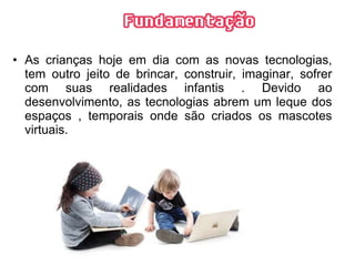 • As crianças hoje em dia com as novas tecnologias, 
tem outro jeito de brincar, construir, imaginar, sofrer 
com suas realidades infantis . Devido ao 
desenvolvimento, as tecnologias abrem um leque dos 
espaços , temporais onde são criados os mascotes 
virtuais. 
 