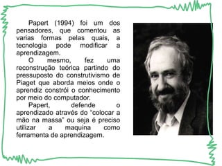 Papert (1994) foi um dos 
pensadores, que comentou as 
varias formas pelas quais, a 
tecnologia pode modificar a 
aprendizagem. 
O mesmo, fez uma 
reconstrução teórica partindo do 
pressuposto do construtivismo de 
Piaget que aborda meios onde o 
aprendiz constrói o conhecimento 
por meio do computador. 
Papert, defende o 
aprendizado através do “colocar a 
mão na massa” ou seja é preciso 
utilizar a maquina como 
ferramenta de aprendizagem. 
 
