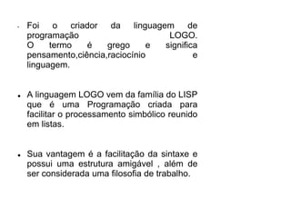 • Foi o criador da linguagem de 
programação LOGO. 
O termo é grego e significa 
pensamento,ciência,raciocínio e 
linguagem. 
 A linguagem LOGO vem da família do LISP 
que é uma Programação criada para 
facilitar o processamento simbólico reunido 
em listas. 
 Sua vantagem é a facilitação da sintaxe e 
possui uma estrutura amigável , além de 
ser considerada uma filosofia de trabalho. 
 