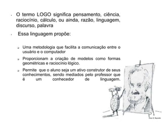 • O termo LOGO significa pensamento, ciência, 
raciocínio, cálculo, ou ainda, razão, linguagem, 
discurso, palavra 
• Essa linguagem propõe: 
 Uma metodologia que facilita a comunicação entre o 
usuário e o computador 
 Proporcionam a criação de modelos como formas 
geométricas e raciocínio lógico. 
 Permite que o aluno seja um ativo construtor de seus 
conhecimentos, sendo mediados pelo professor que 
é um conhecedor de linguagem. 
 
