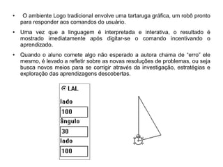 • O ambiente Logo tradicional envolve uma tartaruga gráfica, um robô pronto 
para responder aos comandos do usuário. 
• Uma vez que a linguagem é interpretada e interativa, o resultado é 
mostrado imediatamente após digitar-se o comando incentivando o 
aprendizado. 
• Quando o aluno comete algo não esperado a autora chama de “erro” ele 
mesmo, é levado a refletir sobre as novas resoluções de problemas, ou seja 
busca novos meios para se corrigir através da investigação, estratégias e 
exploração das aprendizagens descobertas. 
 