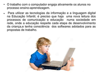 • O trabalho com o computador engaja ativamente os alunos no 
processo ensino-aprendizagem. 
 Para utilizar as tecnologias da informação e a linguagem digital 
na Educação Infantil, é preciso que haja uma nova leitura dos 
processos de comunicação e educação numa sociedade em 
rede, onde a educação respeite cada etapa de desenvolvimento 
da criança,e tenha consciência dos softwares adotados para as 
propostas de trabalho. 
 