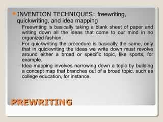 INVENTION TECHNIQUES: freewriting, 
quickwriting, and idea mapping 
◦ Freewriting is basically taking a blank sheet of paper and 
writing down all the ideas that come to our mind in no 
organized fashion. 
◦ For quickwriting the procedure is basically the same, only 
that in quickwriting the ideas we write down must revolve 
around either a broad or specific topic, like sports, for 
example. 
◦ Idea mapping involves narrowing down a topic by building 
a concept map that branches out of a broad topic, such as 
college education, for instance. 
PPRREEWWRRIITTIINNGG 
 