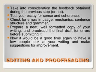 Take into consideration the feedback obtained 
during the previous step (or not). 
Test your essay for sense and coherence. 
Check for errors in usage, mechanics, sentence 
structure and grammar. 
Prepare a neat, well formatted copy of your 
writing, and proofread the final draft for errors 
before submitting it. 
Now it would be a good time again to have a 
few people look at your writing and make 
suggestions for improvement. 
EEDDIITTIINNGG AANNDD PPRROOOOFFRREEAADDIINNGG 
 