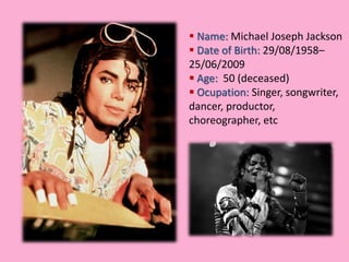  Name: Michael Joseph Jackson 
 Date of Birth: 29/08/1958– 
25/06/2009 
 Age: 50 (deceased) 
 Ocupation: Singer, songwriter, 
dancer, productor, 
choreographer, etc 
 
