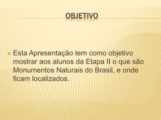 OBJETIVO
Esta Apresentação tem como objetivo
mostrar aos alunos da Etapa II o que são
Monumentos Naturais do Brasil, e onde
ficam localizados.