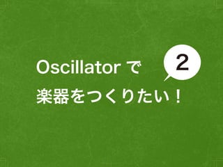 2 
Oscillator で 
楽器をつくりたい！ 
 