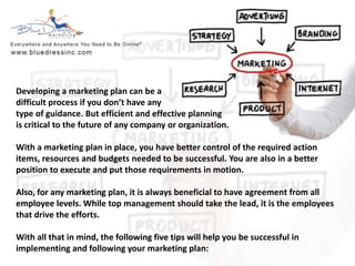 Developing a marketing plan can be a 
difficult process if you don’t have any 
type of guidance. But efficient and effective planning 
is critical to the future of any company or organization. 
With a marketing plan in place, you have better control of the required action 
items, resources and budgets needed to be successful. You are also in a better 
position to execute and put those requirements in motion. 
Also, for any marketing plan, it is always beneficial to have agreement from all 
employee levels. While top management should take the lead, it is the employees 
that drive the efforts. 
With all that in mind, the following five tips will help you be successful in 
implementing and following your marketing plan: 
 